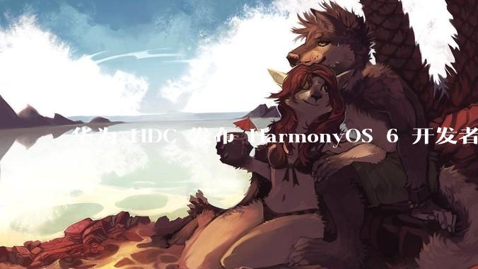 华为 HDC 发布 HarmonyOS 6 开发者 beta 版对应用开发者和鸿蒙生态有哪些影响？