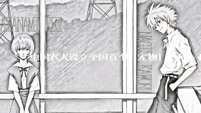 中国农大设立全国首个「宠物」本科专业，该专业有什么不一样？你看好这个专业的未来发展前景吗？